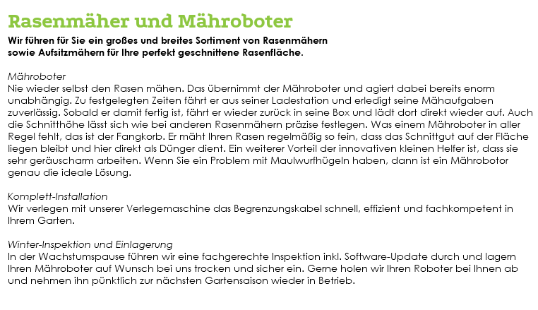  Rasenmäher und Mähroboter Wir führen für Sie ein großes und breites Sortiment von Rasenmähern sowie Aufsitzmähern für Ihre perfekt geschnittene Rasenfläche. Mähroboter Nie wieder selbst den Rasen mähen. Das übernimmt der Mähroboter und agiert dabei bereits enorm unabhängig. Zu festgelegten Zeiten fährt er aus seiner Ladestation und erledigt seine Mähaufgaben zuverlässig. Sobald er damit fertig ist, fährt er wieder zurück in seine Box und lädt dort direkt wieder auf. Auch die Schnitthöhe lässt sich wie bei anderen Rasenmähern präzise festlegen. Was einem Mähroboter in aller Regel fehlt, das ist der Fangkorb. Er mäht Ihren Rasen regelmäßig so fein, dass das Schnittgut auf der Fläche liegen bleibt und hier direkt als Dünger dient. Ein weiterer Vorteil der innovativen kleinen Helfer ist, dass sie sehr geräuscharm arbeiten. Wenn Sie ein Problem mit Maulwurfhügeln haben, dann ist ein Mährobotor genau die ideale Lösung. Komplett-Installation Wir verlegen mit unserer Verlegemaschine das Begrenzungskabel schnell, effizient und fachkompetent in Ihrem Garten. Winter-Inspektion und Einlagerung In der Wachstumspause führen wir eine fachgerechte Inspektion inkl. Software-Update durch und lagern Ihren Mähroboter auf Wunsch bei uns trocken und sicher ein. Gerne holen wir Ihren Roboter bei Ihnen ab und nehmen ihn pünktlich zur nächsten Gartensaison wieder in Betrieb. 