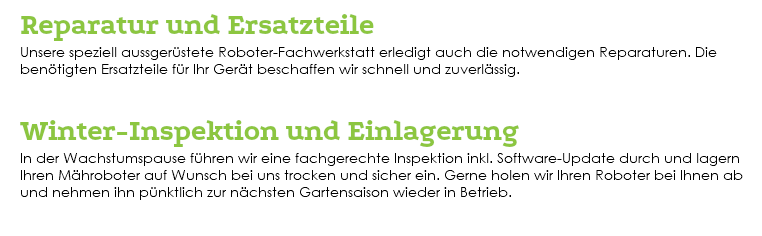  Reparatur und Ersatzteile Unsere speziell aussgerüstete Roboter-Fachwerkstatt erledigt auch die notwendigen Reparaturen. Die benötigten Ersatzteile für Ihr Gerät beschaffen wir schnell und zuverlässig. Winter-Inspektion und Einlagerung In der Wachstumspause führen wir eine fachgerechte Inspektion inkl. Software-Update durch und lagern Ihren Mähroboter auf Wunsch bei uns trocken und sicher ein. Gerne holen wir Ihren Roboter bei Ihnen ab und nehmen ihn pünktlich zur nächsten Gartensaison wieder in Betrieb. 