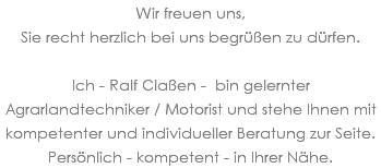 Wir freuen uns, Sie recht herzlich bei uns begrüßen zu dürfen. Ich - Ralf Claßen - bin gelernter Agrarlandtechniker / Motorist und stehe Ihnen mit kompetenter und individueller Beratung zur Seite. Persönlich - kompetent - in Ihrer Nähe.