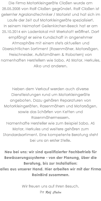 Die Firma Motorkleingeräte Claßen wurde am 28.05.2008 von Ralf Claßen gegründet. Ralf Claßen ist gelernter Agralandtechniker / Motorist und hat sich im Laufe der Zeit auf Motorkleingeräte spezialisiert. In seinem Heimatort Geilenkirchen-Beeck hat er am 25.10.2014 ein Ladenlokal mit Werkstatt eröffnet. Dort empfängt er seine Kundschaft in angenehmer Atmosphäre mit einem stets aktuellen und übersichtlichen Sortiment (Rasenmäher, Motorsägen, Freischneider, Aufsitzmähern & Robotern) von namenhaften Herstellern wie Sabo, AS Motor, Herkules, Alko und anderen. Neben dem Verkauf werden auch diverse Dienstleistungen rund um Motorkleingeräte angeboten. Dazu gehören Reparaturen von Motorkleingeräten, Rasenmähern und Motorsägen, sowie das Schärfen von Ketten und Rasenmähermessern. Namenhafte Hersteller wie zum Beispiel Sabo, AS Motor, Herkules und weitere gehören zum Standardsortiment. Eine kompetente Beratung steht bei uns an erster Stelle. Neu bei uns: wir sind qualifizierter Fachbetrieb für Bewässerungssysteme - von der Planung, über die Beratung, bis zur Installation: alles aus unserer Hand. Hier arbeiten wir mit der Firma RainBird zusammen. Wir freuen uns auf Ihren Besuch. Ihr Ralf Claßen 