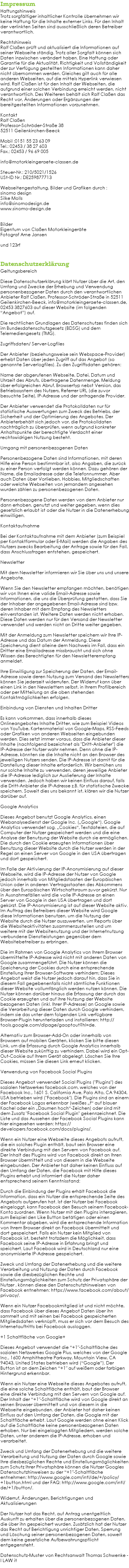 Impressum Haftungshinweis Trotz sorgfältiger inhaltlicher Kontrolle übernehmen wir keine Haftung für die Inhalte externer Links. Für den Inhalt der verlinkten Seiten sind ausschließlich deren Betreiber verantwortlich. Rechtshinweis Ralf Claßen prüft und aktualisiert die Informationen auf seiner Webseite ständig. Trotz aller Sorgfalt können sich Daten inzwischen verändert haben. Eine Haftung oder Garantie für die Aktualität, Richtigkeit und Vollständigkeit der zur Verfügung gestellten Informationen kann daher nicht übernommen werden. Gleiches gilt auch für alle anderen Webseiten, auf die mittels Hyperlink verwiesen wird. Ralf Claßen ist für den Inhalt der Webseiten, die aufgrund einer solchen Verbindung erreicht werden, nicht verantwortlich. Des Weiteren behält sich Ralf Claßen das Recht vor, Änderungen oder Ergänzungen der bereitgestellten Informationen vorzunehmen. Kontakt Ralf Claßen Professor-Schröder-Straße 38 52511 Geilenkirchen-Beeck Mobil :0151 55 23 63 09 Tel.: 02453 / 38 27 603 Fax.: 02453 / 96 69 005 info@motorkleingeraete-classen.de Steuer-Nr.: 210/5021/1526 USt-ID Nr.: DE259877713 Webseitengestaltung, Bilder und Grafiken durch : sinomo design Silke Molls info@sinomodesign.de www.sinomo-design.de Bilder Eigentum von Claßen Motorkleingeräte Fotograf Arne Jansen und 123rf Datenschutzerklärung Geltungsbereich Diese Datenschutzerklärung klärt Nutzer über die Art, den Umfang und Zwecke der Erhebung und Verwendung personenbezogener Daten durch den verantwortlichen Anbieter Ralf Claßen, Professor-Schröder-Straße in 52511 Geilenkirchen-Beeck, info@motorkleingeraete-classen.de, 02453 3827603 auf dieser Website (im folgenden “Angebot”) auf. Die rechtlichen Grundlagen des Datenschutzes finden sich im Bundesdatenschutzgesetz (BDSG) und dem Telemediengesetz (TMG). Zugriffsdaten/ Server-Logfiles Der Anbieter (beziehungsweise sein Webspace-Provider) erhebt Daten über jeden Zugriff auf das Angebot (so genannte Serverlogfiles). Zu den Zugriffsdaten gehören: Name der abgerufenen Webseite, Datei, Datum und Uhrzeit des Abrufs, übertragene Datenmenge, Meldung über erfolgreichen Abruf, Browsertyp nebst Version, das Betriebssystem des Nutzers, Referrer URL (die zuvor besuchte Seite), IP-Adresse und der anfragende Provider. Der Anbieter verwendet die Protokolldaten nur für statistische Auswertungen zum Zweck des Betriebs, der Sicherheit und der Optimierung des Angebotes. Der Anbieterbehält sich jedoch vor, die Protokolldaten nachträglich zu überprüfen, wenn aufgrund konkreter Anhaltspunkte der berechtigte Verdacht einer rechtswidrigen Nutzung besteht. Umgang mit personenbezogenen Daten Personenbezogene Daten sind Informationen, mit deren Hilfe eine Person bestimmbar ist, also Angaben, die zurück zu einer Person verfolgt werden können. Dazu gehören der Name, die Emailadresse oder die Telefonnummer. Aber auch Daten über Vorlieben, Hobbies, Mitgliedschaften oder welche Webseiten von jemandem angesehen wurden zählen zu personenbezogenen Daten. Personenbezogene Daten werden von dem Anbieter nur dann erhoben, genutzt und weiter gegeben, wenn dies gesetzlich erlaubt ist oder die Nutzer in die Datenerhebung einwilligen. Kontaktaufnahme Bei der Kontaktaufnahme mit dem Anbieter (zum Beispiel per Kontaktformular oder E-Mail) werden die Angaben des Nutzers zwecks Bearbeitung der Anfrage sowie für den Fall, dass Anschlussfragen entstehen, gespeichert. Newsletter Mit dem Newsletter informieren wir Sie über uns und unsere Angebote. Wenn Sie den Newsletter empfangen möchten, benötigen wir von Ihnen eine valide Email-Adresse sowie Informationen, die uns die Überprüfung gestatten, dass Sie der Inhaber der angegebenen Email-Adresse sind bzw. deren Inhaber mit dem Empfang des Newsletters einverstanden ist. Weitere Daten werden nicht erhoben. Diese Daten werden nur für den Versand der Newsletter verwendet und werden nicht an Dritte weiter gegeben. Mit der Anmeldung zum Newsletter speichern wir Ihre IP-Adresse und das Datum der Anmeldung. Diese Speicherung dient alleine dem Nachweis im Fall, dass ein Dritter eine Emailadresse missbraucht und sich ohne Wissen des Berechtigten für den Newsletterempfang anmeldet. Ihre Einwilligung zur Speicherung der Daten, der Email-Adresse sowie deren Nutzung zum Versand des Newsletters können Sie jederzeit widerrufen. Der Widerruf kann über einen Link in den Newslettern selbst, in Ihrem Profilbereich oder per Mitteilung an die oben stehenden Kontaktmöglichkeiten erfolgen. Einbindung von Diensten und Inhalten Dritter Es kann vorkommen, dass innerhalb dieses Onlineangebotes Inhalte Dritter, wie zum Beispiel Videos von YouTube, Kartenmaterial von Google-Maps, RSS-Feeds oder Grafiken von anderen Webseiten eingebunden werden. Dies setzt immer voraus, dass die Anbieter dieser Inhalte (nachfolgend bezeichnet als "Dritt-Anbieter") die IP-Adresse der Nutzer wahr nehmen. Denn ohne die IP-Adresse, könnten sie die Inhalte nicht an den Browser des jeweiligen Nutzers senden. Die IP-Adresse ist damit für die Darstellung dieser Inhalte erforderlich. Wir bemühen uns nur solche Inhalte zu verwenden, deren jeweilige Anbieter die IP-Adresse lediglich zur Auslieferung der Inhalte verwenden. Jedoch haben wir keinen Einfluss darauf, falls die Dritt-Anbieter die IP-Adresse z.B. für statistische Zwecke speichern. Soweit dies uns bekannt ist, klären wir die Nutzer darüber auf. Google Analytics Dieses Angebot benutzt Google Analytics, einen Webanalysedienst der Google Inc. („Google“). Google Analytics verwendet sog. „Cookies“, Textdateien, die auf Computer der Nutzer gespeichert werden und die eine Analyse der Benutzung der Website durch sie ermöglichen. Die durch den Cookie erzeugten Informationen über Benutzung dieser Website durch die Nutzer werden in der Regel an einen Server von Google in den USA übertragen und dort gespeichert. Im Falle der Aktivierung der IP-Anonymisierung auf dieser Webseite, wird die IP-Adresse der Nutzer von Google jedoch innerhalb von Mitgliedstaaten der Europäischen Union oder in anderen Vertragsstaaten des Abkommens über den Europäischen Wirtschaftsraum zuvor gekürzt. Nur in Ausnahmefällen wird die volle IP-Adresse an einen Server von Google in den USA übertragen und dort gekürzt. Die IP-Anonymisierung ist auf dieser Website aktiv. Im Auftrag des Betreibers dieser Website wird Google diese Informationen benutzen, um die Nutzung der Website durch die Nutzer auszuwerten, um Reports über die Websiteaktivitäten zusammenzustellen und um weitere mit der Websitenutzung und der Internetnutzung verbundene Dienstleistungen gegenüber dem Websitebetreiber zu erbringen. Die im Rahmen von Google Analytics von Ihrem Browser übermittelte IP-Adresse wird nicht mit anderen Daten von Google zusammengeführt. Die Nutzer können die Speicherung der Cookies durch eine entsprechende Einstellung Ihrer Browser-Software verhindern; Dieses Angebot weist die Nutzer jedoch darauf hin, dass Sie in diesem Fall gegebenenfalls nicht sämtliche Funktionen dieser Website vollumfänglich werden nutzen können. Die Nutzer können darüber hinaus die Erfassung der durch das Cookie erzeugten und auf ihre Nutzung der Website bezogenen Daten (inkl. Ihrer IP-Adresse) an Google sowie die Verarbeitung dieser Daten durch Google verhindern, indem sie das unter dem folgenden Link verfügbare Browser-Plugin herunterladen und installieren: http://tools.google.com/dlpage/gaoptout?hl=de. Alternativ zum Browser-Add-On oder innerhalb von Browsern auf mobilen Geräten, klicken Sie bitte diesen Link, um die Erfassung durch Google Analytics innerhalb dieser Website zukünftig zu verhindern. Dabei wird ein Opt-Out-Cookie auf Ihrem Gerät abgelegt. Löschen Sie Ihre Cookies, müssen Sie diesen Link erneut klicken. Verwendung von Facebook Social Plugins Dieses Angebot verwendet Social Plugins ("Plugins") des sozialen Netzwerkes facebook.com, welches von der Facebook Inc., 1601 S. California Ave, Palo Alto, CA 94304, USA betrieben wird ("Facebook"). Die Plugins sind an einem der Facebook Logos erkennbar (weißes „f“ auf blauer Kachel oder ein „Daumen hoch“-Zeichen) oder sind mit dem Zusatz "Facebook Social Plugin" gekennzeichnet. Die Liste und das Aussehen der Facebook Social Plugins kann hier eingesehen werden: https://developers.facebook.com/docs/plugins/. Wenn ein Nutzer eine Webseite dieses Angebots aufruft, die ein solches Plugin enthält, baut sein Browser eine direkte Verbindung mit den Servern von Facebook auf. Der Inhalt des Plugins wird von Facebook direkt an Ihren Browser übermittelt und von diesem in die Webseite eingebunden. Der Anbieter hat daher keinen Einfluss auf den Umfang der Daten, die Facebook mit Hilfe dieses Plugins erhebt und informiert die Nutzer daher entsprechend seinem Kenntnisstand: Durch die Einbindung der Plugins erhält Facebook die Information, dass ein Nutzer die entsprechende Seite des Angebots aufgerufen hat. Ist der Nutzer bei Facebook eingeloggt, kann Facebook den Besuch seinem Facebook-Konto zuordnen. Wenn Nutzer mit den Plugins interagieren, zum Beispiel den Like Button betätigen oder einen Kommentar abgeben, wird die entsprechende Information von Ihrem Browser direkt an Facebook übermittelt und dort gespeichert. Falls ein Nutzer kein Mitglied von Facebook ist, besteht trotzdem die Möglichkeit, dass Facebook seine IP-Adresse in Erfahrung bringt und speichert. Laut Facebook wird in Deutschland nur eine anonymisierte IP-Adresse gespeichert. Zweck und Umfang der Datenerhebung und die weitere Verarbeitung und Nutzung der Daten durch Facebook sowie die diesbezüglichen Rechte und Einstellungsmöglichkeiten zum Schutz der Privatsphäre der Nutzer , können diese den Datenschutzhinweisen von Facebook entnehmen: https://www.facebook.com/about/privacy/. Wenn ein Nutzer Facebookmitglied ist und nicht möchte, dass Facebook über dieses Angebot Daten über ihn sammelt und mit seinen bei Facebook gespeicherten Mitgliedsdaten verknüpft, muss er sich vor dem Besuch des Internetauftritts bei Facebook ausloggen. +1 Schaltfläche von Google+ Dieses Angebot verwendet die “+1″-Schaltfläche des sozialen Netzwerkes Google Plus, welches von der Google Inc., 1600 Amphitheatre Parkway, Mountain View, CA 94043, United States betrieben wird (“Google”). Der Button ist an dem Zeichen “+1″ auf weißem oder farbigen Hintergrund erkennbar. Wenn ein Nutzer eine Webseite dieses Angebotes aufruft, die eine solche Schaltfläche enthält, baut der Browser eine direkte Verbindung mit den Servern von Google auf. Der Inhalt der “+1″-Schaltfläche wird von Google direkt an seinen Browser übermittelt und von diesem in die Webseite eingebunden. der Anbieter hat daher keinen Einfluss auf den Umfang der Daten, die Google mit der Schaltfläche erhebt. Laut Google werden ohne einen Klick auf die Schaltfläche keine personenbezogenen Daten erhoben. Nur bei eingeloggten Mitgliedern, werden solche Daten, unter anderem die IP-Adresse, erhoben und verarbeitet. Zweck und Umfang der Datenerhebung und die weitere Verarbeitung und Nutzung der Daten durch Google sowie Ihre diesbezüglichen Rechte und Einstellungsmöglichkeiten zum Schutz Ihrer Privatsphäre können die Nutzer Googles Datenschutzhinweisen zu der “+1″-Schaltfläche entnehmen: http://www.google.com/intl/de/+/policy/+1button.html und der FAQ: http://www.google.com/intl/de/+1/button/. Widerruf, Änderungen, Berichtigungen und Aktualisierungen Der Nutzer hat das Recht, auf Antrag unentgeltlich Auskunft zu erhalten über die personenbezogenen Daten, die über ihn gespeichert wurden. Zusätzlich hat der Nutzer das Recht auf Berichtigung unrichtiger Daten, Sperrung und Löschung seiner personenbezogenen Daten, soweit dem keine gesetzliche Aufbewahrungspflicht entgegensteht. Datenschutz-Muster von Rechtsanwalt Thomas Schwenke - I LAW it 