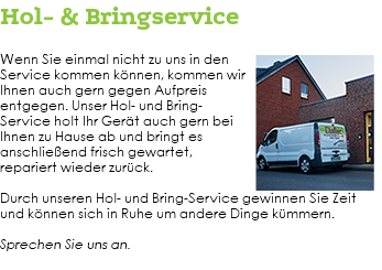 Hol- & Bringservice ﷯Wenn Sie einmal nicht zu uns in den Service kommen können, kommen wir Ihnen auch gern gegen Aufpreis entgegen. Unser Hol- und Bring-Service holt Ihr Gerät auch gern bei Ihnen zu Hause ab und bringt es anschließend frisch gewartet, repariert wieder zurück. Durch unseren Hol- und Bring-Service gewinnen Sie Zeit und können sich in Ruhe um andere Dinge kümmern. Sprechen Sie uns an. 