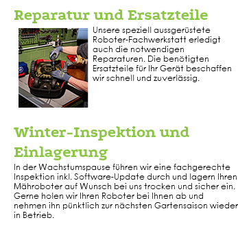  Reparatur und Ersatzteile ﷯Unsere speziell aussgerüstete Roboter-Fachwerkstatt erledigt auch die notwendigen Reparaturen. Die benötigten Ersatzteile für Ihr Gerät beschaffen wir schnell und zuverlässig. Winter-Inspektion und Einlagerung In der Wachstumspause führen wir eine fachgerechte Inspektion inkl. Software-Update durch und lagern Ihren Mähroboter auf Wunsch bei uns trocken und sicher ein. Gerne holen wir Ihren Roboter bei Ihnen ab und nehmen ihn pünktlich zur nächsten Gartensaison wieder in Betrieb. 
