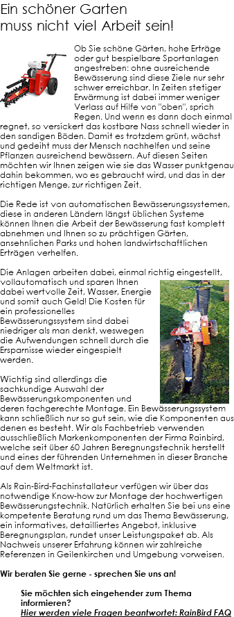 Ein schöner Garten muss nicht viel Arbeit sein! ﷯Ob Sie schöne Gärten, hohe Erträge oder gut bespielbare Sportanlagen angestreben: ohne ausreichende Bewässerung sind diese Ziele nur sehr schwer erreichbar. In Zeiten stetiger Erwärmung ist dabei immer weniger Verlass auf Hilfe von "oben", sprich Regen. Und wenn es dann doch einmal regnet, so versickert das kostbare Nass schnell wieder in den sandigen Böden. Damit es trotzdem grünt, wächst und gedeiht muss der Mensch nachhelfen und seine Pflanzen ausreichend bewässern. Auf diesen Seiten möchten wir Ihnen zeigen wie sie das Wasser punktgenau dahin bekommen, wo es gebraucht wird, und das in der richtigen Menge, zur richtigen Zeit. Die Rede ist von automatischen Bewässerungssystemen, diese in anderen Ländern längst üblichen Systeme können Ihnen die Arbeit der Bewässerung fast komplett abnehmen und Ihnen so zu prächtigen Gärten, ansehnlichen Parks und hohen landwirtschaftlichen Erträgen verhelfen. Die Anlagen arbeiten dabei, einmal richtig eingestellt,﷯ vollautomatisch und sparen Ihnen dabei wertvolle Zeit, Wasser, Energie und somit auch Geld! Die Kosten für ein professionelles Bewässerungssystem sind dabei niedriger als man denkt, weswegen die Aufwendungen schnell durch die Ersparnisse wieder eingespielt werden. Wichtig sind allerdings die sachkundige Auswahl der Bewässerungskomponenten und deren fachgerechte Montage. Ein Bewässerungssystem kann schließlich nur so gut sein, wie die Komponenten aus denen es besteht. Wir als Fachbetrieb verwenden ausschließlich Markenkomponenten der Firma Rainbird, welche seit über 60 Jahren Beregnungstechnik herstellt und eines der führenden Unternehmen in dieser Branche auf dem Weltmarkt ist. Als Rain-Bird-Fachinstallateur verfügen wir über das notwendige Know-how zur Montage der hochwertigen Bewässerungstechnik. Natürlich erhalten Sie bei uns eine kompetente Beratung rund um das Thema Bewässerung, ein informatives, detailliertes Angebot, inklusive Beregnungsplan, rundet unser Leistungspaket ab. Als Nachweis unserer Erfahrung können wir zahlreiche Referenzen in Geilenkirchen und Umgebung vorweisen. Wir beraten Sie gerne - sprechen Sie uns an! Sie möchten sich eingehender zum Thema informieren? Hier werden viele Fragen beantwortet: RainBird FAQ